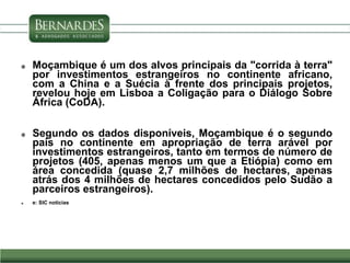  Moçambique é um dos alvos principais da "corrida à terra"
por investimentos estrangeiros no continente africano,
com a China e a Suécia à frente dos principais projetos,
revelou hoje em Lisboa a Coligação para o Diálogo Sobre
África (CoDA).
 Segundo os dados disponíveis, Moçambique é o segundo
país no continente em apropriação de terra arável por
investimentos estrangeiros, tanto em termos de número de
projetos (405, apenas menos um que a Etiópia) como em
área concedida (quase 2,7 milhões de hectares, apenas
atrás dos 4 milhões de hectares concedidos pelo Sudão a
parceiros estrangeiros).
 e: SIC noticias
 