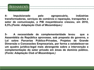 4- Impulsionado pelo agropecuária, indústrias
transformadoras, serviços de comércio e reparação, transportes e
setor de comunicação, o PIB moçambicano cresceu, em 2010,
6,5%.(Fonte: Adaptação Club of Mozambique.)
5- A necessidade de complementaridade levou que a
Assembléia da República aprovasse, sob proposta do governo, a
Lei sobre Parcerias Público-Privadas, Projetos de Grande
Dimensão e Concessões Empresariais, por forma a estabelecer-se
um quadro jurídico-legal mais abrangente sobre a intervenção e
complementação do setor privado em áreas de domínio público.
(Fonte: Adaptação Club of Mozambique.)
 
