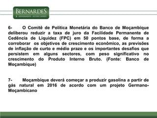 6- O Comitê de Política Monetária do Banco de Moçambique
deliberou reduzir a taxa de juro da Facilidade Permanente de
Cedência de Liquidez (FPC) em 50 pontos base, de forma a
corroborar os objetivos de crescimento econômico, as previsões
de inflação de curto e médio prazo e os importantes desafios que
persistem em alguns sectores, com peso significativo no
crescimento do Produto Interno Bruto. (Fonte: Banco de
Moçambique)
7- Moçambique deverá começar a produzir gasolina a partir de
gás natural em 2016 de acordo com um projeto Germano-
Moçambicano
 