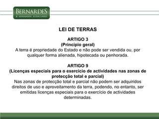 LEI DE TERRAS
ARTIGO 3
(Princípio geral)
A terra é propriedade do Estado e não pode ser vendida ou, por
qualquer forma alienada, hipotecada ou penhorada.
ARTIGO 9
(Licenças especiais para o exercício de actividades nas zonas de
protecção total e parcial)
Nas zonas de protecção total e parcial não podem ser adquiridos
direitos de uso e aproveitamento da terra, podendo, no entanto, ser
emitidas licenças especiais para o exercício de actividades
determinadas.
 