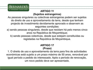 ARTIGO 11
(Sujeitos estrangeiros)
As pessoas singulares ou colectivas estrangeiras podem ser sujeitos
do direito de uso e aproveitamento da terra, desde que tenham
projecto de investimento devidamente aprovado e observem as
seguintes condições:
a) sendo pessoas singulares, desde que residam há pelo menos cinco
anos na República de Moçambique;
b) sendo pessoas colectivas, desde que estejam constituídas ou
registadas na República de Moçambique.
ARTIGO 17
(Prazo)
1. O direito de uso e aproveitamento da terra para fins de actividades
económicas está sujeito a um prazo máximo de 50 anos, renovável por
igual período a pedido do interessado. Após o período de renovação,
um novo pedido deve ser apresentado.
 
