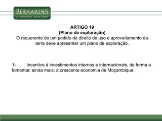 ARTIGO 19
(Plano de exploração)
O requerente de um pedido de direito de uso e aproveitamento da
terra deve apresentar um plano de exploração.
1- Incentivo à investimentos internos e internacionais, de forma a
fomentar, ainda mais, a crescente economia de Moçambique.
 