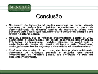 Conclusão
 No aspecto da legislação há muitas mudanças em curso, visando
aprimorar o ordenamento jurídico moçambicano a partir do
desenvolvimento de diversos setores da economia; dentre eles
podemos citar a legislação regulamentadora do setor de energia e seu
reflexo no setor minerário.
 Nota-se, portanto, que as reformas implementadas a partir de 2002,
planificadas e seqüenciadas, em estrita observância dos Princípios
Tributários, implementaram medidas eficazes de mobilização e
sustentação da receita, de maneira eficiente e justa. Constituem,
assim, parâmetro basilar da justiça e da equidade no cenário nacional.
 Conforme destacado, é um país em franco desenvolvimento,
decorrente de mudanças pontuais e arrojadas que atraem
investimentos de inúmeros países, que enxergam no País um
excelente investimento.
 