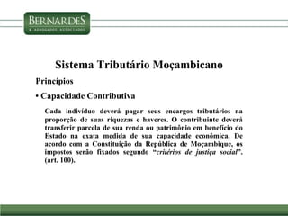Sistema Tributário Moçambicano
Princípios
• Capacidade Contributiva
Cada indivíduo deverá pagar seus encargos tributários na
proporção de suas riquezas e haveres. O contribuinte deverá
transferir parcela de sua renda ou patrimônio em benefício do
Estado na exata medida de sua capacidade econômica. De
acordo com a Constituição da República de Moçambique, os
impostos serão fixados segundo “critérios de justiça social”.
(art. 100).
 