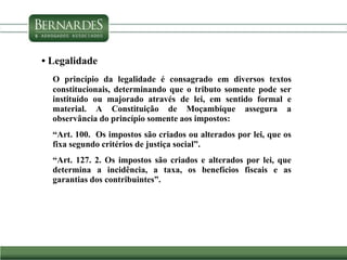 • Legalidade
O princípio da legalidade é consagrado em diversos textos
constitucionais, determinando que o tributo somente pode ser
instituído ou majorado através de lei, em sentido formal e
material. A Constituição de Moçambique assegura a
observância do princípio somente aos impostos:
“Art. 100. Os impostos são criados ou alterados por lei, que os
fixa segundo critérios de justiça social”.
“Art. 127. 2. Os impostos são criados e alterados por lei, que
determina a incidência, a taxa, os benefícios fiscais e as
garantias dos contribuintes”.
 