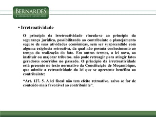 • Irretroatividade
O princípio da irretroatividade vincula-se ao princípio da
segurança jurídica, possibilitando ao contribuinte o planejamento
seguro de suas atividades econômicas, sem ser surpreendido com
alguma exigência retroativa, da qual não possuía conhecimento ao
tempo da realização do fato. Em outros termos, a lei nova, ao
instituir ou majorar tributos, não pode retroagir para atingir fatos
geradores ocorridos no passado. O princípio da irretroatividade
está presente no texto normativo da Constituição de Moçambique,
que admite a retroatividade da lei que se apresente benéfica ao
contribuinte:
“Art. 127. 5. A lei fiscal não tem efeito retroativo, salvo se for de
conteúdo mais favorável ao contribuinte”.
 
