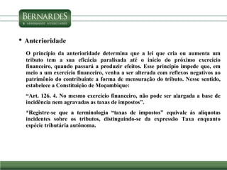 • Anterioridade
O princípio da anterioridade determina que a lei que cria ou aumenta um
tributo tem a sua eficácia paralisada até o início do próximo exercício
financeiro, quando passará a produzir efeitos. Esse princípio impede que, em
meio a um exercício financeiro, venha a ser alterada com reflexos negativos ao
patrimônio do contribuinte a forma de mensuração do tributo. Nesse sentido,
estabelece a Constituição de Moçambique:
“Art. 126. 4. No mesmo exercício financeiro, não pode ser alargada a base de
incidência nem agravadas as taxas de impostos”.
*Registre-se que a terminologia “taxas de impostos” equivale às alíquotas
incidentes sobre os tributos, distinguindo-se da expressão Taxa enquanto
espécie tributária autônoma.
 