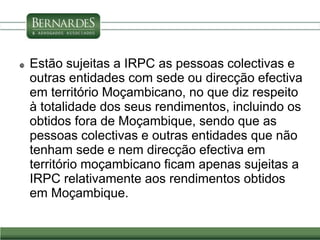  Estão sujeitas a IRPC as pessoas colectivas e
outras entidades com sede ou direcção efectiva
em território Moçambicano, no que diz respeito
à totalidade dos seus rendimentos, incluindo os
obtidos fora de Moçambique, sendo que as
pessoas colectivas e outras entidades que não
tenham sede e nem direcção efectiva em
território moçambicano ficam apenas sujeitas a
IRPC relativamente aos rendimentos obtidos
em Moçambique.
 