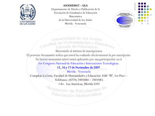 Bienvenido al sistema de inscripciones El presente documento indica que usted ha realizado efectivamente la pre-inscripción En breves momentos usted estará aplicando por una participación en el 1er Congreso Nacional de Educación e Innovaciones Tecnológicas. 15, 16 y 17 de Noviembre de 2007 Mérida - Venezuela Complejo La Liria, Facultad de Humanidades y Educación. Edif. “B”, 1er Piso – Teléfonos: (0274) 2401084 – 2401085 – Av. Las Américas, Mérida 5101 ASODEEMAT – ULA Departamento de Diseño y Publicación de la Asociación de Estudiantes de Educación Matemática de la Universidad de los Andes Mérida - Venezuela