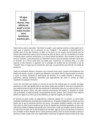 5% agua
        Es decir
     charcos fríos
      difíciles de
    evadir y en los
    cuales muchas
         veces
      terminaron
    nuestros pies.



Todos hemos oído la expresión: “me hierve la sangre”, para expresar euforia o enojo según sea el
caso, pues a nosotros, por el contrario, se nos “congeló…”. No sabemos si químicamente es
posible, pero el frío que sentimos, el dolor en los pies y en los muslos era tan grande que los
últimos doce kilómetros parecía que teníamos los pies de plomo. Aún así, la voluntad y el coraje
triunfaron sobre nuestras limitaciones y el natural deseo de desistir. Esta maratón es tan dura
como la “traición” y esto para poner un referente humano y que nos puedan entender. Dicen que
la “traición” es la forma como Dios nos habla para “movernos” en nuestras vidas a un nivel
superior y esta maratón, si seguimos con la analogía, de verdad nos ha conmovido y nos ha
“movido” hacia un lugar que no conocemos, pero que ya presentimos que está allí a la vuelta de
la esquina.

Todos los corredores íbamos y veníamos, nos cruzamos varias veces, siempre encontrábamos una
palabra de aliento, un grito, un gesto que dábamos y nos daban. Allí no importa quién va primero
o quien va ultimo. Teníamos la autorización de terminar en la media maratón y retirarnos si
queríamos, además estábamos advertidos que dependiendo del clima la carrera se podía
suspender en cualquier momento.

Si bien los recorridos que repiten un circuito no son los más amenos para un corredor de largas
distancias, en este caso agradecimos el que hayan tenido que cambiar el curso de la competencia,
que anteriormente se hacía en sólo dos vueltas de 21 kilómetros cada una. La razón es clara, en un
ambiente tan ajeno y hostil, más para nosotros provenientes del trópico, la situación se vuelve
más controlable, en especial desde una perspectiva mental, aunque, claro, también física: dejar la
botella con agua en un sitio y parar para beberla, en lugar de cargarla, por ejemplo.

Al terminar la sexta vuelta, no preguntamos: ¿seremos capaces de ir y volver?, el clima había
cambiado drásticamente, la temperatura estaba por los -15 grados centígrados y el viento era muy
fuerte, por lo que la sensación térmica era menor. Los zapatos estaban mojados y los pies muy
fríos, pero no valía la pena cambiarse por el par de zapatos que teníamos guardado, ya que a los
100 metros estaba el lodazal más grande y los nuevos iban a estar tan mojados como los primeros
en sólo cinco minutos. De los 99 corredores de maratón, algo así como una veintena se retiraron
tras la media, es decir después de las cuatro primeras vueltas, otros se vieron forzados a salirse al
terminar la sexta vuelta, pues si los organizadores veían que no lograrían hacerlo antes de las siete
 