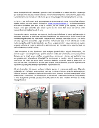horas, el compromiso era retirarse y quedarse como finalizador de la media maratón. Esto es algo
que pudo pasarnos a cualquiera de nosotros, por fortuna correr juntos, acompañarnos, apoyarnos,
y un entrenamiento mental, aún más fuerte que el físico, nos permitieron completar la carrera.

Lo cierto es que en la mayoría de las maratones se recorre una ruta plana, en otras hay subidas y
bajadas, incluso hay otras como la de Jungfrau (www.jungfrau-marathon.ch ) en Suiza que son más
de la mitad subiendo, pero esta, la de la Antártica, es con subidas y con bajadas; el viento lo
mueve a uno para adelante, para atrás y para los dos lados. Son todas las fuerzas juntas
trabajando en contra (o a favor) de uno.

De cualquier manera sentíamos una inmensa alegría, cuando la lluvia, el viento y el cansancio lo
permitían, volvíamos a mirar ese horizonte maravilloso, ese remoto lugar de la Tierra al que
habíamos llegado como dos afortunados seres humanos, entonces las fuerzas volvían y, un pasito
a la vez, seguíamos avanzando. Llegar a la meta no fue nada fácil, al final, además de nuestra
mutua compañía, están los demás atletas que llevan un paso similar y a quienes veíamos a veces
un poco adelante, a veces un poco atrás, pero siempre ahí con esa misma voluntad que nos
mantenía a nosotros en el camino.

Correr maratones es una experiencia con múltiples posibilidades y regalos maravillosos, nos
permite viajar y conocer personas a quienes estamos unidas por una misma pasión; nos permite
disfrutar con lo simple y nos enseña a ser pacientes, a perseverar. ¿Cómo o por qué se termina
una maratón con tal grado de dificultad? Se termina con la mente y con el corazón, por la
satisfacción de saber que como seres humanos podemos ponernos metas y alcanzarlas; un
recorrido de estas características es una gran prueba, otra prueba más que nos deja llenos de
expectativas y con ganas de seguir poniéndole el pecho a la vida.

Allí, en el remoto y frío sur, en un lugar inhóspito que en el verano nos recibió con -20 grados
centígrados, el reto fue en un entorno de esos que ya no veremos más, unas tierras tan vírgenes
como las que sólo conocieron nuestros antepasados más remotos; un silencio tan grande que a
veces aturde y un misterio tan infinito como la vida misma. En estas circunstancias cualquier reto
se hace más grande y visible, y cualquier triunfo, como lo fue para nosotros atravesar esa meta,
más significativo.
 