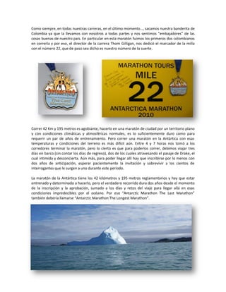 Como siempre, en todas nuestras carreras, en el último momento…, sacamos nuestra banderita de
Colombia ya que la llevamos con nosotros a todas partes y nos sentimos “embajadores” de las
cosas buenas de nuestro país. En particular en esta maratón fuimos los primeros dos colombianos
en correrla y por eso, el director de la carrera Thom Gilligan, nos dedicó el marcador de la milla
con el número 22, que de paso sea dicho es nuestro número de la suerte.




Correr 42 Km y 195 metros es agobiante, hacerlo en una maratón de ciudad por un territorio plano
y con condiciones climáticas y atmosféricas normales, es lo suficientemente duro como para
requerir un par de años de entrenamiento. Pero correr una maratón en la Antártica con esas
temperaturas y condiciones del terreno es más difícil aún. Entre 4 y 7 horas nos tomó a los
corredores terminar la maratón, pero lo cierto es que para poderlos correr, debimos viajar tres
días en barco (sin contar los días de regreso), dos de los cuales atravesando el pasaje de Drake, el
cual intimida y desconcierta. Aún más, para poder llegar allí hay que inscribirse por lo menos con
dos años de anticipación, esperar pacientemente la invitación y sobrevivir a los cientos de
interrogantes que le surgen a uno durante este período.

La maratón de la Antártica tiene los 42 kilómetros y 195 metros reglamentarios y hay que estar
entrenado y determinado a hacerlo, pero el verdadero recorrido dura dos años desde el momento
de la inscripción y la aprobación, sumado a los días y retos del viaje para llegar allá en esas
condiciones impredecibles por el océano. Por eso “Antarctic Marathon The Last Marathon”
también debería llamarse “Antarctic Marathon The Longest Marathon”.
 