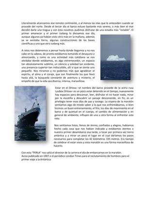Literalmente alcanzamos ese remoto continente, o al menos las islas que le anteceden cuando se
procede del norte. Desde el tercer día el barco estuvo bastante más sereno, o más bien el mar
decidió darle una tregua y con ésta nosotros pudimos disfrutar de una estadía más “estable”. El
primer amanecer y el primer iceberg lo divisamos ese día,
aunque algunos ya habían visto otro más en la mañana, además
ya se avistaba tierra, algunas construcciones de las bases
científicas y uno que otro iceberg más.

A ratos nos detenemos a pensar hasta donde llegamos y no nos
cabe en la cabeza, de pronto estábamos tomando el desayuno o
almorzando, y como es una actividad más cotidiana se nos
olvidaba donde estábamos, es algo estremecedor, un espacio
tan absolutamente sublime, un silencio y soledad tan evidente,
una presencia superior tan indiscutible, allí sí que se siente uno
pequeño. Nos miramos y no podemos más que agradecer el
espíritu, el alma y el coraje, que son finalmente los que llevó
hasta allá, la búsqueda constante de aventura y misterio, el
empeño de que la vida sea diversa, intensa, maravillosa.

                              Estar en el Orlova –el nombre del barco procede de la actriz rusa
                              Lyubov Orlova– es un poco estar detenido en el tiempo, nuevamente
                              hay espacios para descansar, leer, disfrutar el no hacer nada, mirar
                              por la escotilla y descubrir un paisaje desconocido, en fin, es un
                             privilegio tener esos días de paz y sosiego. La víspera de la maratón
                             sentíamos algo de miedo saber a lo que nos enfrentábamos, si bien
                             hicimos un buen entrenamiento, el frío, los días de movimiento en el
                             barco y de quietud en el cuerpo, el cambio de alimentación y en
                             general de ambiente, influyen de una u otra forma al enfrentar este
                             reto.

                             Nos sentíamos listos, llenos de ánimo, confiados y alegres, habíamos
                             hecho cada cosa que nos habían indicado y estábamos atentos a
                             nuestro primer desembarco esa tarde, a tocar por primera vez tierra
                             antártica y a mirar un poco el lugar en el cual daríamos los pasos
                             necesarios para completar los 42 kilómetros 195 metros. Era tiempo
                             de celebrar el estar vivos y esta maratón es una forma maravillosa de
                             hacerlo.

Con esta “PERLA” nos salió el director de la carrera el día de embarcarnos en la maratón.
Aviso publicado en 1907 e el periódico London Times para el reclutamiento de hombres para el
primer viaje a la Antártica:
 