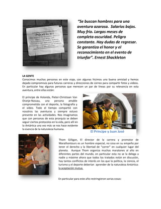 “Se buscan hombres para una
                                                 aventura azarosa. Salarios bajos.
                                                 Muy frio. Largos meses de
                                                 completa oscuridad. Peligro
                                                 constante. Hay dudas de regresar.
                                                 Se garantiza el honor y el
                                                 reconocimiento en el evento de
                                                 triunfar”. Ernest Shackleton



LA GENTE
Conocimos muchas personas en este viaje, con algunas hicimos una buena amistad y hemos
dejado compromisos para futuras carreras y direcciones de correo para compartir fotos y videos.
En particular hay algunas personas que merecen un par de líneas por su relevancia en esta
aventura, entre ellas están:

El príncipe de Holanda, Pieter-Christiaan Van
Oranje-Nassau,      una     persona      amable
comprometida con el deporte, la fotografía y
el video. Todo el tiempo compartió con
nosotros las aventuras y siempre estuvo
presente en las actividades. Nos imaginamos
que con personas de esta jerarquía se deben
seguir ciertos protocolos en la vida, pero allí en
la Antártica una vez más se nos hace evidente
la esencia de la naturaleza humana.
                                                            El Príncipe y Juan José

                                Thom Gilligan, El director de la carrera y promotor de
                                Marathontours es un hombre especial, no cesa en su empeño por
                                tener el derecho y la libertad de “correr” en cualquier lugar del
                                planeta. Aunque Thom organiza muchas maratones al año en
                                diferentes partes del mundo, en particular esta no se la delega a
                                nadie y máxime ahora que todos los tratados están en discusión,
                                hay tantos conflictos de interés en los que la política, la ciencia, el
                                turismo y el deporte deberían aprender de la naturaleza Antártica:
                                la aceptación mutua.


                                En particular para este año restringieron varias cosas:
 