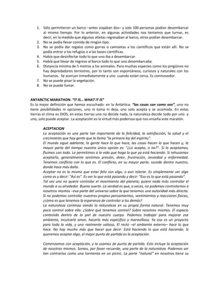 1. Sólo permitieron un barco –antes viajaban dos– y solo 100 personas podían desembarcar
      al mismo tiempo. Por lo anterior, en algunas actividades nos teníamos que turnar, es
      decir, en la medida que algunos atletas regresaban al barco, otros podían desembarcar.
   2. No se podía llevar comida de ningún tipo.
   3. No se podía dar regalos como gorras o camisetas a los científicos que están allí. No se
      podía entrar a los refugios o a las bases científicas.
   4. Había que desinfectar todo lo que uno iba a desembarcar.
   5. Había que llevar de regreso al barco todo lo que uno desembarcaba.
   6. Distancia mínima de 5 metros a los animales. Para muchas especies como los pingüinos no
      hay depredadores terrestres, por lo tanto son espontáneos, curiosos y naturales con los
      humanos. Se acercan inmediatamente a uno cuando están cerca. Es conmovedor.
   7. No se puede pisar la vegetación.
   8. No se puede fumar.


ANTARCTIC MARATHON: “IT IS… WHAT IT IS”
Es la mejor definición que hemos escuchado: en la Antártica: “las cosas son como son”, uno no
tiene posibilidades ni opciones, uno ni toma ni deja, uno solo acepta y se acomoda. En estas
tierras el clima es DIOS, en estas tierras uno no decide nada, la naturaleza decide todo por uno y
uno, solo puede aceptar. La aceptación es la virtud más poderosa que nos enseña este maratón.

       ACEPTACION
       La aceptación es una parte tan importante de la felicidad, la satisfacción, la salud y el
       crecimiento que hay gente que la llama "la primera ley del espíritu”.
       El mundo sigue adelante, la gente hace lo que hace, las cosas hacen lo que hacen y, la
       mayor parte del tiempo nuestra única opción es: "¿Lo acepto, o no?". Si lo aceptamos,
       fluimos con todo. Le permitimos a la vida que haga lo que ya está haciendo. Si rehusamos
       aceptarlo, generalmente sentimos presión, dolor, frustración, ansiedad y enfermedad.
       Tenemos conflicto con lo que es. El conflicto, en su mayor parte, sucede dentro nuestro,
       donde hace más daño.
       Aceptar no es lo mismo que estar feliz con algo, o aun tolerar. Es simplemente ver algo
       como es y decir: "Así es". Es ver lo que está pasando y decir: "Eso es lo que está pasando”.
       Tal vez uno no quiere controlar el movimiento del planeta; quiere nada más controlar el
       mundo a su alrededor. Buena suerte. La verdad es que, a veces, no podemos controlarnos a
       nosotros mismos –esa parte del universo sobre la que tenemos una autoridad más directa.
       Si no podemos controlar nuestros propios pensamientos, sentimientos y reacciones físicas,
       ¿cómo es que tenemos la esperanza de controlar a los demás?
       La naturaleza continúa siendo la naturaleza en su propia forma natural. Tenemos muy
       poco control sobre ella. ¿Sobre qué tenemos control? Sobre nosotros mismos. El espacio
       contenido dentro de la piel de nuestro cuerpo. Podemos trabajar para mejorar ese
       ambiente, inculcarle amor, hacerlo más especifico y maravilloso. Ya eso es un proyecto
       para toda la vida, y uno realmente valioso. El resto –el ambiente externo– hace lo que
       hace. No hay mucho más que hacer que decir: Está haciendo lo que está haciendo. Si
       queremos aceptar algo, el mejor punto de partida es la aceptación.

       Comenzamos con aceptación, y la usamos de punto de partida. Esto incluye la aceptación
       de nosotros mismos. Somos, por favor recuerde, una parte de la naturaleza. Podemos ser
       tan contrarios como una tormenta en un picnic. La parte "natural" en nosotros tiene su
 