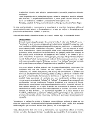 propio ritmo, tiempo y plan. Mientras trabajamos para controlarla, necesitamos aprender
       a aceptarla.
       Con la aceptación, uno no puede poner algunas cosas a un lado y decir: "Estas las aceptaré,
       pero estas no". La aceptación es incondicional. Le puede gustar una cosa más que otra–
       eso es una preferencia, y está bien– pero aceptar es no exceptuar nada.
       Tomado y adaptado de: "Un pensamiento positivo: el lujo que puedes darte" John-Roger.

De otra pare la soledad es conmovedora. La pequeñez de la naturaleza humana es sublime, el
tiempo que vivimos en la tierra es demasiado corto y la labor por realizar es demasiado grande.
Cuando uno se siente solo o está solo, es otra cosa.

Viene a nuestra mente un editorial reciente de la revista Arcadia. Aquí un extracto del mismo:

       LAS SOLEDADES
       En inglés existen dos palabras para denominar el hecho de estar solo: “Solitude” es una y
       “loneliness” es la otra. Ambas, en español, se traducen como “soledad”. Y ese curioso vacío
       en el vocabulario del idioma español es una lástima, porque los términos en inglés aluden a
       estados y experiencias muy distintos. El primero, “solitude”, tiene poco que ver el simple
       hecho de sentirse solo, carente de compañía. Alude a una experiencia más trascendente,
       que incluso puede ser colectiva. Un pueblo entero, por ejemplo, puede estar aquejado de
       esta soledad: sea el pueblo kurdo o el de San José del Guaviare. Es esa soledad la que se
       siente ante el hecho de reconocerse mortal, pasajero, un cuerpo más que tarde o temprano
       morirá. “Solitude” alude a una experiencia profunda del hombre que se cuestiona su lugar
       en la inconmensurable magnitud del tiempo humano. Y esa “solitude” carece por completo
       de la sensación de minusvalía y orfandad que encierra la palabra “loneliness”.

       Esta última palabra se refiere al estado triste de quien quiere compañía y no la tiene. Casi
       podríamos decir que una “solitude” es una “Soledad” con mayúscula, y la otra,
       “loneliness”, una soledad más prosaica, más física y más circunstancial, se escribiría con
       minúscula. La una se reconoce y se elige, y la otra se sufre y se sobrelleva. Y no tienen nada
       que ver la una con la otra. Por eso es una lástima que en español a ambas se las llame
       soledad. Toda experiencia de contacto con una manifestación artística requiere,
       necesariamente, una dosis de “Soledad”, de “solitude”. De un pequeño y reposado silencio
       en el espíritu. Leer una novela como Desgracia, de Coetzee, o La carretera, de Cormac
       McCarthy (dos obras cumbres de la literatura estos últimos años); o entrar a una obra de
       José Alejandro Restrepo, o a la capilla de Rothko; ver la instalación de video del río Cauca
       de Clemencia Echeverri; sentarse a escuchar una sonata de Mozart o una canción de cuna
       cantada por Bola de Nieve…, son experiencias imposibles sin el previo abrazo de esa
       “Soledad” fundamental. La gran ironía está en que la mayor enemiga de esa experiencia es
       precisamente esa otra soledad minúscula y monótona de quien desea desesperadamente
       compañía.

Temprano en la mañana fue servido el desayuno, todos estábamos ansiosos de saber qué nos
esperaba. En particular también sería nuestro primer desembarco en los Zodiacs, esas pequeñas
lanchas de goma que utilizan los marinos en el ejército y uno ve en las películas.

Todo, absolutamente todo era nuevo y atemorizante. Las expectativas estaban al máximo,
siempre nos habían dicho que el clima era impredecible, que los cambios de temperatura, viento y
 