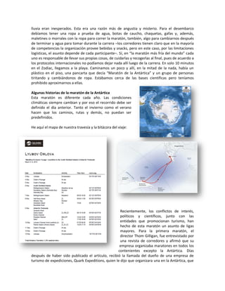 lluvia eran inesperados. Esta era una razón más de angustia y misterio. Para el desembarco
debíamos tener una ropa a prueba de agua, botas de caucho, chaquetas, gafas y, además,
maletines o morrales con la ropa para correr la maratón, también, algo para cambiarnos después
de terminar y agua para tomar durante la carrera –los corredores tienen claro que en la mayoría
de competencias la organización provee bebidas y snacks, pero en este caso, por las limitaciones
logísticas, el asunto depende de cada participante–. Sí, en “la maratón más fría del mundo” cada
uno es responsable de llevar sus propias cosas, de cuidarlas y recogerlas al final, pues de acuerdo a
los protocolos internacionales no podíamos dejar nada allí luego de la carrera. En solo 10 minutos
en el Zodiac, llegamos a la playa. Caminamos un poco y allí, en la mitad de la nada, había un
plástico en el piso, una pancarta que decía “Maratón de la Antártica” y un grupo de personas
tiritando y cambiándonos de ropa. Estábamos cerca de las bases científicas pero teníamos
prohibido aproximarnos a ellas.

Algunas historias de la maratón de la Antártica
Esta maratón es diferente cada año. Las condiciones
climáticas siempre cambian y por eso el recorrido debe ser
definido el día anterior. Tanto el invierno como el verano
hacen que los caminos, rutas y demás, no puedan ser
predefinidos.

He aquí el mapa de nuestra travesía y la bitácora del viaje:




                                                     Recientemente, los conflictos de interés,
                                                     políticos y científicos, junto con las
                                                     entidades que promocionan turismo, han
                                                     hecho de esta maratón un asunto de ligas
                                                     mayores. Para la primera maratón, el
                                                     director Thom Gilligan, fue entrevistado por
                                                     una revista de corredores y afirmó que su
                                                    empresa organizaba maratones en todos los
                                                   contenientes excepto la Antártica. Días
después de haber sido publicado el artículo, recibió la llamada del dueño de una empresa de
turismo de expediciones, Quark Expeditions, quien le dijo que organizara una en la Antártica, que
 