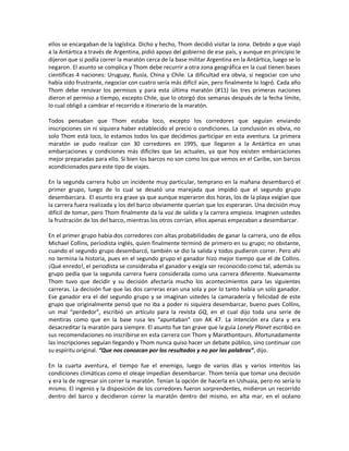ellos se encargaban de la logística. Dicho y hecho, Thom decidió visitar la zona. Debido a que viajó
a la Antártica a través de Argentina, pidió apoyo del gobierno de ese país, y aunque en principio le
dijeron que si podía correr la maratón cerca de la base militar Argentina en la Antártica, luego se lo
negaron. El asunto se complica y Thom debe recurrir a otra zona geográfica en la cual tienen bases
científicas 4 naciones: Uruguay, Rusia, China y Chile. La dificultad era obvia, si negociar con uno
había sido frustrante, negociar con cuatro sería más difícil aún, pero finalmente lo logró. Cada año
Thom debe renovar los permisos y para esta última maratón (#11) las tres primeras naciones
dieron el permiso a tiempo, excepto Chile, que lo otorgó dos semanas después de la fecha límite,
lo cual obligó a cambiar el recorrido e itinerario de la maratón.

Todos pensaban que Thom estaba loco, excepto los corredores que seguían enviando
inscripciones sin ni siquiera haber establecido el precio o condiciones. La conclusión es obvia, no
solo Thom está loco, lo estamos todos los que decidimos participar en esta aventura. La primera
maratón se pudo realizar con 30 corredores en 1995, que llegaron a la Antártica en unas
embarcaciones y condiciones más difíciles que las actuales, ya que hoy existen embarcaciones
mejor preparadas para ello. Si bien los barcos no son como los que vemos en el Caribe, son barcos
acondicionados para este tipo de viajes.

En la segunda carrera hubo un incidente muy particular, temprano en la mañana desembarcó el
primer grupo, luego de lo cual se desató una marejada que impidió que el segundo grupo
desembarcara. El asunto era grave ya que aunque esperaron dos horas, los de la playa exigían que
la carrera fuera realizada y los del barco obviamente querían que los esperaran. Una decisión muy
difícil de tomar, pero Thom finalmente da la voz de salida y la carrera empieza. Imaginen ustedes
la frustración de los del barco, mientras los otros corrían, ellos apenas empezaban a desembarcar.

En el primer grupo había dos corredores con altas probabilidades de ganar la carrera, uno de ellos
Michael Collins, periodista inglés, quien finalmente terminó de primero en su grupo; no obstante,
cuando el segundo grupo desembarcó, también se dio la salida y todos pudieron correr. Pero ahí
no termina la historia, pues en el segundo grupo el ganador hizo mejor tiempo que el de Collins.
¡Qué enredo!, el periodista se consideraba el ganador y exigía ser reconocido como tal, además su
grupo pedía que la segunda carrera fuera considerada como una carrera diferente. Nuevamente
Thom tuvo que decidir y su decisión afectaría mucho los acontecimientos para las siguientes
carreras. La decisión fue que las dos carreras eran una sola y por lo tanto había un solo ganador.
Ese ganador era el del segundo grupo y se imaginan ustedes la camaradería y felicidad de este
grupo que originalmente pensó que no iba a poder ni siquiera desembarcar, bueno pues Collins,
un mal “perdedor”, escribió un artículo para la revista GQ, en el cual dijo toda una serie de
mentiras como que en la base rusa les “apuntaban” con AK 47. La intención era clara y era
desacreditar la maratón para siempre. El asunto fue tan grave que la guía Lonely Planet escribió en
sus recomendaciones no inscribirse en esta carrera con Thom y Marathontours. Afortunadamente
las inscripciones seguían llegando y Thom nunca quiso hacer un debate público, sino continuar con
su espíritu original. “Que nos conozcan por los resultados y no por las palabras”, dijo.

En la cuarta aventura, el tiempo fue el enemigo, luego de varios días y varios intentos las
condiciones climáticas como el oleaje impedían desembarcar. Thom tenía que tomar una decisión
y era la de regresar sin correr la maratón. Tenían la opción de hacerla en Ushuaia, pero no sería lo
mismo. El ingenio y la disposición de los corredores fueron sorprendentes, midieron un recorrido
dentro del barco y decidieron correr la maratón dentro del mismo, en alta mar, en el océano
 