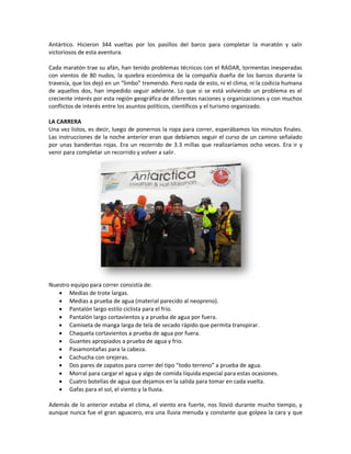 Antártico. Hicieron 344 vueltas por los pasillos del barco para completar la maratón y salir
victoriosos de esta aventura.

Cada maratón trae su afán, han tenido problemas técnicos con el RADAR, tormentas inesperadas
con vientos de 80 nudos, la quiebra económica de la compañía dueña de los barcos durante la
travesía, que los dejó en un “limbo” tremendo. Pero nada de esto, ni el clima, ni la codicia humana
de aquellos dos, han impedido seguir adelante. Lo que si se está volviendo un problema es el
creciente interés por esta región geográfica de diferentes naciones y organizaciones y con muchos
conflictos de interés entre los asuntos políticos, científicos y el turismo organizado.

LA CARRERA
Una vez listos, es decir, luego de ponernos la ropa para correr, esperábamos los minutos finales.
Las instrucciones de la noche anterior eran que debíamos seguir el curso de un camino señalado
por unas banderitas rojas. Era un recorrido de 3.3 millas que realizaríamos ocho veces. Era ir y
venir para completar un recorrido y volver a salir.




Nuestro equipo para correr consistía de:
    Medias de trote largas.
    Medias a prueba de agua (material parecido al neopreno).
    Pantalón largo estilo ciclista para el frío.
    Pantalón largo cortavientos y a prueba de agua por fuera.
    Camiseta de manga larga de tela de secado rápido que permita transpirar.
    Chaqueta cortavientos a prueba de agua por fuera.
    Guantes apropiados a prueba de agua y frio.
    Pasamontañas para la cabeza.
    Cachucha con orejeras.
    Dos pares de zapatos para correr del tipo “todo terreno” a prueba de agua.
    Morral para cargar el agua y algo de comida líquida especial para estas ocasiones.
    Cuatro botellas de agua que dejamos en la salida para tomar en cada vuelta.
    Gafas para el sol, el viento y la lluvia.

Además de lo anterior estaba el clima, el viento era fuerte, nos llovió durante mucho tiempo, y
aunque nunca fue el gran aguacero, era una lluvia menuda y constante que golpea la cara y que
 