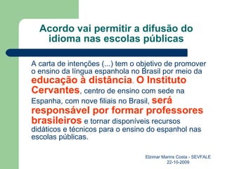 Acordo vai permitir a difusão do idioma nas escolas públicas A carta de intenções (...) tem o objetivo de promover o ensino da língua espanhola no Brasil por meio da  educação à distância .  O Instituto Cervantes , centro de ensino com sede na Espanha, com nove filiais no Brasil,  será responsável por formar professores brasileiros  e tornar disponíveis recursos didáticos e técnicos para o ensino do espanhol nas escolas públicas. Elzimar Marins Costa - SEVFALE 22-10-2009 
