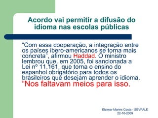 Acordo vai permitir a difusão do idioma nas escolas públicas “ Com essa cooperação, a integração entre os países ibero-americanos se torna mais concreta”, afirmou  Haddad . O ministro lembrou que, em 2005, foi sancionada a  Lei nº 11.161 , que torna o ensino do espanhol obrigatório para todos os brasileiros que desejam aprender o idioma.   “Nos faltavam meios para isso.   Elzimar Marins Costa - SEVFALE 22-10-2009 