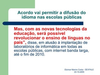 Acordo vai permitir a difusão do idioma nas escolas públicas Mas, com as novas tecnologias da educação, será possível revolucionar o ensino de línguas no país”,   disse, em alusão à implantação de laboratórios de informática em todas as escolas públicas, com internet banda larga, até o fim de 2010. Elzimar Marins Costa - SEVFALE 22-10-2009 