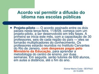 Acordo vai permitir a difusão do idioma nas escolas públicas Projeto-piloto  — O acordo assinado entre os dois países nesta terça-feira, 11/8/09, começa com um projeto-piloto, a ser desenvolvido em três fases. A primeira se inicia este mês, com a capacitação de 30 professores, seis de cada região do país — eles se tornarão multiplicadores do conhecimento. Os professores estarão reunidos no Instituto Cervantes do Rio de Janeiro,  com despesas pagas pelo Ministério da Educação , para aprender a metodologia do centro de ensino, por duas semanas. Em seguida, serão tutores de 600 alunos, em aulas a distância, até o fim do ano. Elzimar Marins Costa - SEVFALE 22-10-2009 