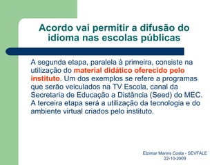 Acordo vai permitir a difusão do idioma nas escolas públicas A segunda etapa, paralela à primeira, consiste na utilização do  material didático oferecido pelo instituto . Um dos exemplos se refere a programas que serão veiculados na TV Escola, canal da Secretaria de Educação a Distância (Seed) do MEC. A terceira etapa será a utilização da tecnologia e do ambiente virtual criados pelo instituto. Elzimar Marins Costa - SEVFALE 22-10-2009 