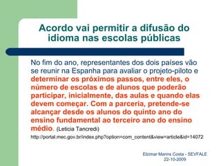 Acordo vai permitir a difusão do idioma nas escolas públicas No fim do ano, representantes dos dois países vão se reunir na Espanha para avaliar o projeto-piloto e  determinar os próximos passos, entre eles, o número de escolas e de alunos que poderão participar, inicialmente, das aulas e quando elas devem começar. Com a parceria, pretende-se alcançar desde os alunos do quinto ano do ensino fundamental ao terceiro ano do ensino médio .  (Leticia Tancredi) http://portal.mec.gov.br/index.php?option=com_content&view=article&id=14072 Elzimar Marins Costa - SEVFALE 22-10-2009 