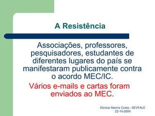 A Resistência Associações, professores, pesquisadores, estudantes de diferentes lugares do país se manifestaram publicamente contra o acordo MEC/IC. Vários e-mails e cartas foram enviados ao MEC . Elzimar Marins Costa - SEVFALE 22-10-2009 