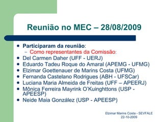 Reunião no MEC – 28/08/2009 Participaram da reunião : Como representantes da Comissão : Del Carmen Daher (UFF - UERJ) Eduardo Tadeu Roque do Amaral (APEMG - UFMG) Elzimar Goettenauer de Marins Costa (UFMG) Fernanda Castelano Rodrigues (ABH - UFSCar) Luciana Maria Almeida de Freitas (UFF – APEERJ) Mônica Ferreira Mayrink O’Kuinghttons (USP - APEESP) Neide Maia González (USP - APEESP) Elzimar Marins Costa - SEVFALE 22-10-2009 