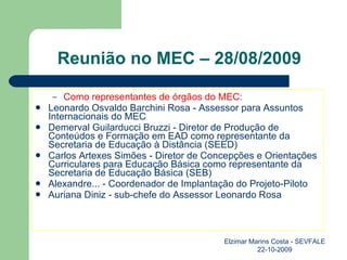 Reunião no MEC – 28/08/2009 Como representantes de órgãos do MEC: Leonardo Osvaldo Barchini Rosa - Assessor para Assuntos Internacionais do MEC Demerval Guilarducci Bruzzi - Diretor de Produção de Conteúdos e Formação em EAD como representante da Secretaria de Educação à Distância (SEED) Carlos Artexes Simões - Diretor de Concepções e Orientações Curriculares para Educação Básica como representante da Secretaria de Educação Básica (SEB) Alexandre... - Coordenador de Implantação do Projeto-Piloto Auriana Diniz - sub-chefe do Assessor Leonardo Rosa Elzimar Marins Costa - SEVFALE 22-10-2009 