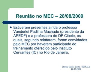 Reunião no MEC – 28/08/2009 Estiveram presentes ainda o professor Vanderlei Padilha Machado (presidente da APEDF) e a professora do DF Cibele, os quais, segundo relataram, foram convidados pelo MEC por haverem participado do treinamento oferecido pelo Instituto Cervantes (IC) no Rio de Janeiro. Elzimar Marins Costa - SEVFALE 22-10-2009 