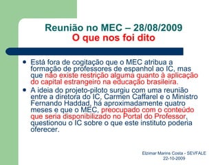 Reunião no MEC – 28/08/2009 O que nos foi dito Está fora de cogitação que o MEC atribua a formação de professores de espanhol ao IC, mas que  não existe restrição alguma quanto à aplicação do capital estrangeiro na educação brasileira. A ideia do projeto-piloto surgiu com uma reunião entre a diretora do IC, Carmen Caffarel e o Ministro Fernando Haddad, há aproximadamente quatro meses e que o MEC,  preocupado com   o conteúdo que seria disponibilizado no Portal do Professor , questionou o IC sobre o que este instituto poderia oferecer. Elzimar Marins Costa - SEVFALE 22-10-2009 
