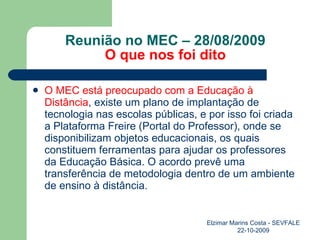 Reunião no MEC – 28/08/2009 O que nos foi dito O MEC está preocupado com a Educação à Distância , existe um plano de implantação de tecnologia nas escolas públicas, e por isso foi criada a Plataforma Freire (Portal do Professor), onde se disponibilizam objetos educacionais, os quais constituem ferramentas para ajudar os professores da Educação Básica. O acordo prevê uma transferência de metodologia dentro de um ambiente de ensino à distância. Elzimar Marins Costa - SEVFALE 22-10-2009 