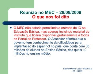 Reunião no MEC – 28/08/2009 O que nos foi dito O MEC não estaria permitindo a entrada do IC na Educação Básica, mas apenas incluindo material do instituto que ficaria disponível gratuitamente a todos no Portal do Professor . O Assessor afirmou que o governo tem conhecimento da dificuldade para implantação do espanhol no país, que conta com 53 milhões de alunos no Ensino Básico, dos quais 10 milhões no ensino médio. Elzimar Marins Costa - SEVFALE 22-10-2009 