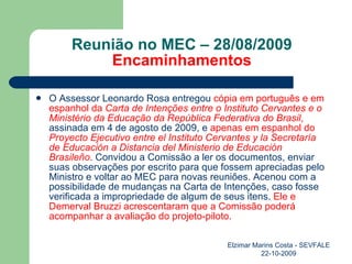 Reunião no MEC – 28/08/2009 Encaminhamentos O Assessor Leonardo Rosa entregou  cópia em português e em espanhol da  Carta de Intenções entre o Instituto Cervantes e o Ministério da Educação da República Federativa do Brasil ,  assinada em 4 de agosto de 2009, e  apenas em espanhol do  Proyecto Ejecutivo entre el Instituto Cervantes y la Secretaría de Educación a Distancia del Ministerio de Educación   Brasileño . Convidou a Comissão a ler os documentos, enviar suas observações por escrito para que fossem apreciadas pelo Ministro e voltar ao MEC para novas reuniões. Acenou com a possibilidade de mudanças na Carta de Intenções, caso fosse verificada a impropriedade de algum de seus itens.  Ele e Demerval Bruzzi acrescentaram que a Comissão poderá acompanhar a avaliação do projeto-piloto.  Elzimar Marins Costa - SEVFALE 22-10-2009 