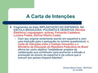 A Carta de Intenções Fragmentos do texto  IMPLANTAÇÃO DO ESPANHOL NA ESCOLA BRASILEIRA: POLÊMICA E DESAFIOS ( Revista Eletrônica Linguasagem; autoras: Fernanda Castelano, Luciana Freitas, Elzimar Marins Costa ) Com seu original certamente escrito em espanhol e com uma tradução para o português no mínimo questionável,  a  Carta de Intenções entre o Instituto Cervantes e o Ministério da Educação da República Federativa do Brasil   afirma ter como objetivo "estabelecer projetos de colaboração que contribuam para promover a difusão e promoção do ensino do espanhol e da cultura que é comum aos países hispano-falantes". Elzimar Marins Costa - SEVFALE 22-10-2009 