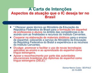 A Carta de Intenções Aspectos da atuação que o IC deseja ter no Brasil " Oferecer apoio técnico ao Ministério da Educação da República Federativa do Brasil para  a formação em espanhol de professores e alunos  no âmbito das competências e de acordo com as finalidades e recursos do Instituto Cervantes. Cooperar na elaboração de materiais didáticos  para o ensino de espanhol, colocando a serviço do Ministério da Educação da República Federativa do Brasil a experiência e os recursos do Instituto Cervantes. Divulgar, promover e facilitar o uso de novas tecnologias aplicadas ao ensino e ao aprendizado do espanhol como língua estrangeira . Apoiar o reconhecimento por parte das autoridades educacionais brasileiras dos diplomas de espanhol como língua estrangeira (DELE)." Elzimar Marins Costa - SEVFALE 22-10-2009 