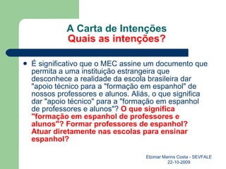 A Carta de Intenções Quais as intenções? É significativo que o MEC assine um documento que permita a uma instituição estrangeira que desconhece a realidade da escola brasileira dar "apoio técnico para a "formação em espanhol" de nossos professores e alunos. Aliás, o que significa dar "apoio técnico" para a "formação em espanhol de professores e alunos"?  O que significa "formação em espanhol de professores e alunos"? Formar professores de espanhol? Atuar diretamente nas escolas para ensinar espanhol? Elzimar Marins Costa - SEVFALE 22-10-2009 