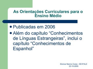 As Orientações Curriculares para o Ensino Médio Publicadas em 2006 Além do capítulo “Conhecimentos de Línguas Estrangeiras”, inclui o capítulo “Conhecimentos de Espanhol” Elzimar Marins Costa - SEVFALE 22-10-2009 