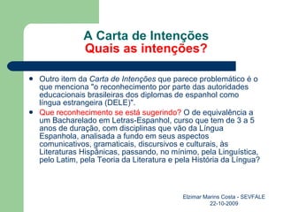 A Carta de Intenções Quais as intenções? Outro item da  Carta de Intenções  que parece problemático é o que menciona "o reconhecimento por parte das autoridades educacionais brasileiras dos diplomas de espanhol como língua estrangeira (DELE)".   Que reconhecimento se está sugerindo?  O de equivalência a um Bacharelado em Letras-Espanhol, curso que tem de 3 a 5 anos de duração, com disciplinas que vão da Língua Espanhola, analisada a fundo em seus aspectos comunicativos, gramaticais, discursivos e culturais, às Literaturas Hispânicas, passando, no mínimo, pela Linguística, pelo Latim, pela Teoria da Literatura e pela História da Língua?   Elzimar Marins Costa - SEVFALE 22-10-2009 