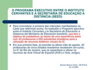 O PROGRAMA EXECUTIVO ENTRE O INSTITUTO CERVANTES E A SECRETARIA DE EDUCAÇÃO A DISTÂNCIA (SEED) Para concretizar a primeira das intenções manifestadas na Carta que referimos acima, foi realizado o  Programa ejecutivo entre el Instituto Cervantes y la Secretaría de Educación a Distancia del Ministerio de Educación brasileño,  que tem o objetivo de estabelecer as bases de uma experiência piloto com 30 professores e 600 estudantes brasileiros para a utilização de recursos didáticos virtuais do IC. Em sua primeira fase, já ocorrida no último mês de agosto, 30 professores de cinco estados brasileiros receberam um curso, no IC do Rio de Janeiro, que os capacitaria a utilizar os recursos de  Aula Virtual de Español  (AVE) e  Hola, amigos . Elzimar Marins Costa - SEVFALE 22-10-2009 