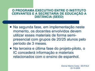 O PROGRAMA EXECUTIVO ENTRE O INSTITUTO CERVANTES E A SECRETARIA DE EDUCAÇÃO A DISTÂNCIA (SEED) Na segunda fase, em implementação neste momento, os docentes envolvidos devem utilizar esses materiais de forma semi-presencial com grupos de 20/25 alunos pelo período de 3 meses. Na terceira e última fase do projeto-piloto, o IC concederá informação e materiais relacionados com o ensino de espanhol. Elzimar Marins Costa - SEVFALE 22-10-2009 