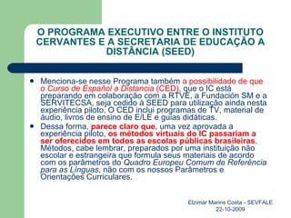 O PROGRAMA EXECUTIVO ENTRE O INSTITUTO CERVANTES E A SECRETARIA DE EDUCAÇÃO A DISTÂNCIA (SEED) Menciona-se nesse Programa também  a possibilidade de que o  Curso de Español a Distancia  (CED),  que o IC está preparando em colaboração com a RTVE, a Fundación SM e a SERVITECSA, seja cedido à SEED para utilização ainda nesta experiência piloto. O CED inclui programas de TV, material de áudio, livros de ensino de E/LE e guias didáticas. Dessa forma,  parece claro que , uma vez aprovada a experiência piloto,  os métodos virtuais do IC passariam a ser oferecidos em todos as escolas públicas brasileiras . Métodos, cabe lembrar, preparados por uma instituição não escolar e estrangeira que formula seus materiais de acordo com os parâmetros do  Quadro Europeu Comum de Referência para as Línguas , não com os nossos Parâmetros e Orientações Curriculares. Elzimar Marins Costa - SEVFALE 22-10-2009 
