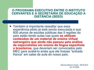 O PROGRAMA EXECUTIVO ENTRE O INSTITUTO CERVANTES E A SECRETARIA DE EDUCAÇÃO A DISTÂNCIA (SEED) Também é importante ressaltar que essa experiência piloto já está sendo executada e que 600 alunos de escolas públicas das 5 regiões do país estão tendo aulas nas quais  se utilizam conteúdos de um material de ensino virtual estrangeiro que ainda não passou pela análise de especialistas em ensino da língua espanhola a brasileiros,  que deveriam ser convocados pelo MEC para avaliá-lo antes que ele tivesse “entrada franca” em salas de aula do nosso país. Elzimar Marins Costa - SEVFALE 22-10-2009 