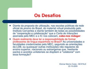 Os Desafios Diante da proposta de utilização, nas escolas públicas da rede oficial de ensino do Brasil, do material virtual produzido pelo Instituto Cervantes e diante também de todas as possibilidades de “cooperação e colaboração” que a  Carta de Intenções  assinada pelo MEC e o IC nos colocam,  cabe-nos indagar : Quem realmente deve ter a responsabilidade de formar professores de língua espanhola no Brasil?  As universidades e faculdades credenciadas pelo MEC, seguindo as orientações da LDB, ou quaisquer outras instituições não regulares de ensino superior, nacionais ou estrangeiras que, mediante pactos e acordos unilateriais se dispõem a "colaborar" com essa formação? Elzimar Marins Costa - SEVFALE 22-10-2009 
