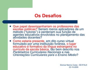 Os Desafios Que papel desempenhariam os professores das escolas públicas?  Seriam meros aplicadores de um método (“tutores”) e perderiam sua função de agentes educativos envolvidos no planejamento das atividades docentes? Como estaria presente , em dito curso virtual formulado por uma instituição forânea,  o lugar educativo e formativo da língua estrangeira no currículo da escola básica , tão bem descrito nos  Parâmetros Curriculares Nacionais  e nas  Orientações Curriculares para o Ensino Médio ? Elzimar Marins Costa - SEVFALE 22-10-2009 