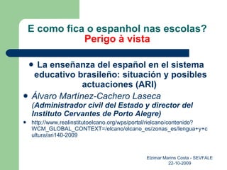 E como fica o espanhol nas escolas? Perigo à vista La enseñanza del español en el sistema educativo brasileño: situación y posibles actuaciones (ARI)  Álvaro Martínez-Cachero Laseca ( Administrador civil del Estado y director del Instituto Cervantes de Porto Alegre) http://www.realinstitutoelcano.org/wps/portal/rielcano/contenido?WCM_GLOBAL_CONTEXT=/elcano/elcano_es/zonas_es/lengua+y+cultura/ari140-2009 Elzimar Marins Costa - SEVFALE 22-10-2009 