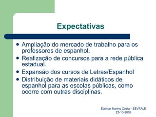 Expectativas Ampliação do mercado de trabalho para os professores de espanhol. Realização de concursos para a rede pública estadual. Expansão dos cursos de Letras/Espanhol Distribuição de materiais didáticos de espanhol para as escolas públicas, como ocorre com outras disciplinas. Elzimar Marins Costa - SEVFALE 22-10-2009 